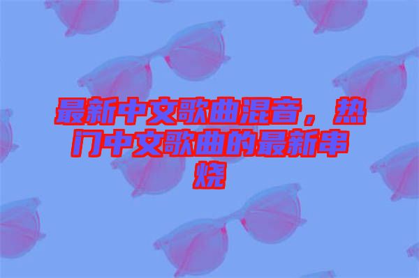 最新中文歌曲混音，熱門中文歌曲的最新串燒