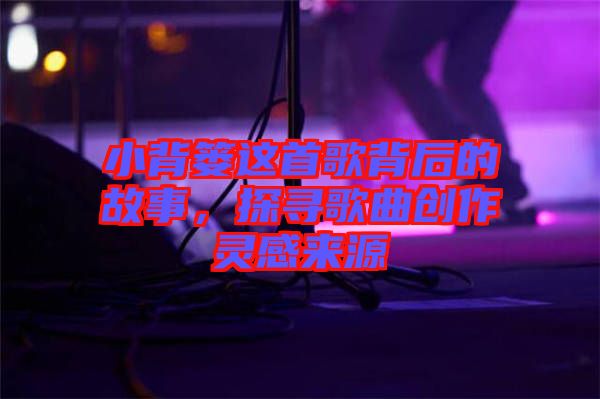 小背簍這首歌背后的故事，探尋歌曲創(chuàng)作靈感來(lái)源