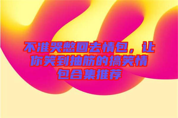 不準(zhǔn)哭憋回去情包，讓你笑到抽筋的搞笑情包合集推薦