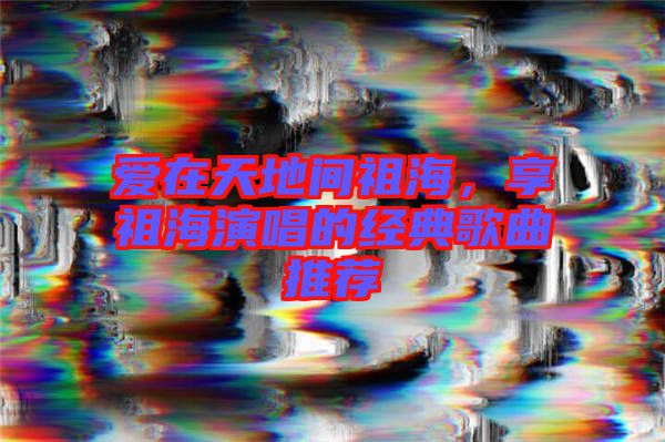 愛(ài)在天地間祖海，享祖海演唱的經(jīng)典歌曲推薦