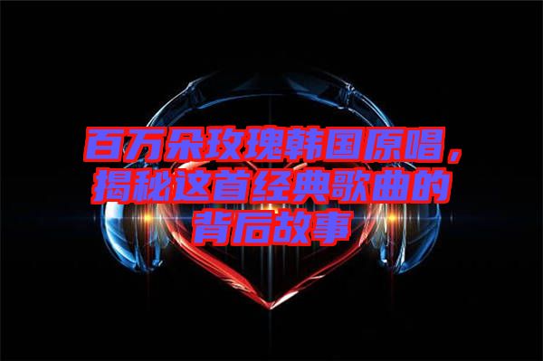 百萬朵玫瑰韓國原唱，揭秘這首經典歌曲的背后故事