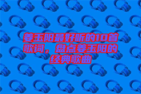 姜玉陽最好聽的10首歌詞，盤點(diǎn)姜玉陽的經(jīng)典歌曲