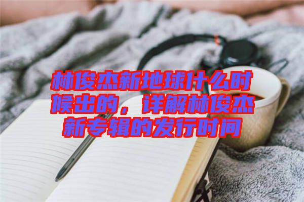 林俊杰新地球什么時候出的，詳解林俊杰新專輯的發(fā)行時間