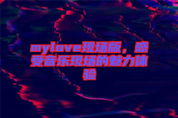 mylove現(xiàn)場(chǎng)版，感受音樂現(xiàn)場(chǎng)的魅力體驗(yàn)