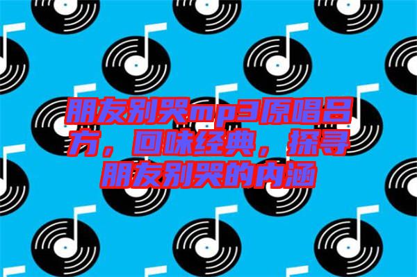朋友別哭mp3原唱呂方，回味經(jīng)典，探尋朋友別哭的內(nèi)涵