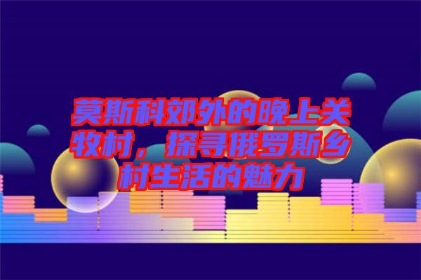 莫斯科郊外的晚上關(guān)牧村，探尋俄羅斯鄉(xiāng)村生活的魅力