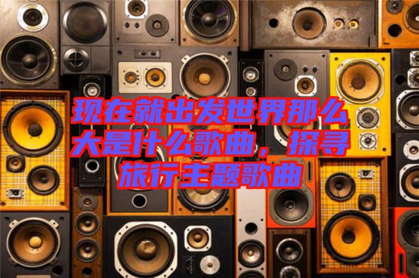 現(xiàn)在就出發(fā)世界那么大是什么歌曲，探尋旅行主題歌曲