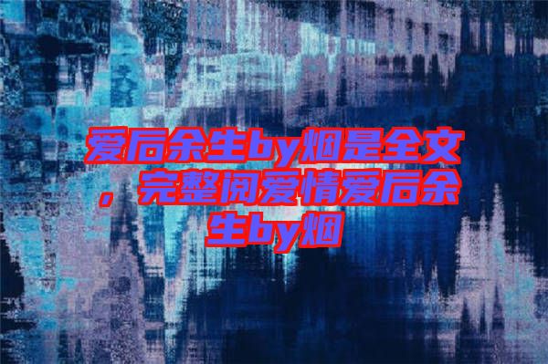 愛后余生by煙是全文，完整閱愛情愛后余生by煙