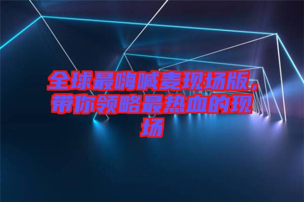 全球最嗨喊麥現(xiàn)場(chǎng)版，帶你領(lǐng)略最熱血的現(xiàn)場(chǎng)