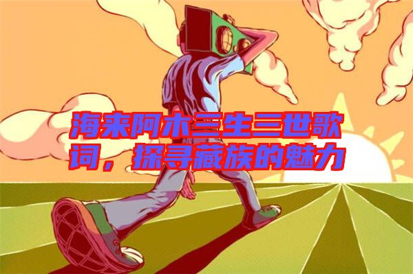 海來阿木三生三世歌詞，探尋藏族的魅力