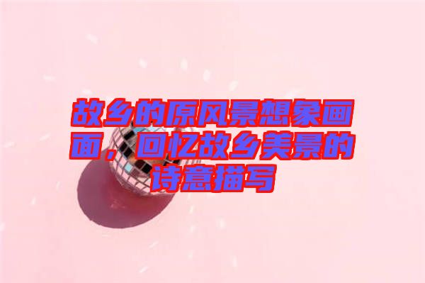故鄉(xiāng)的原風(fēng)景想象畫面，回憶故鄉(xiāng)美景的詩(shī)意描寫
