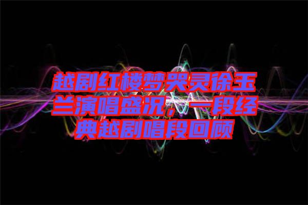 越劇紅樓夢(mèng)哭靈徐玉蘭演唱盛況，一段經(jīng)典越劇唱段回顧