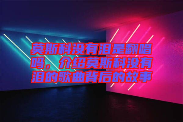 莫斯科沒有淚是翻唱嗎，介紹莫斯科沒有淚的歌曲背后的故事
