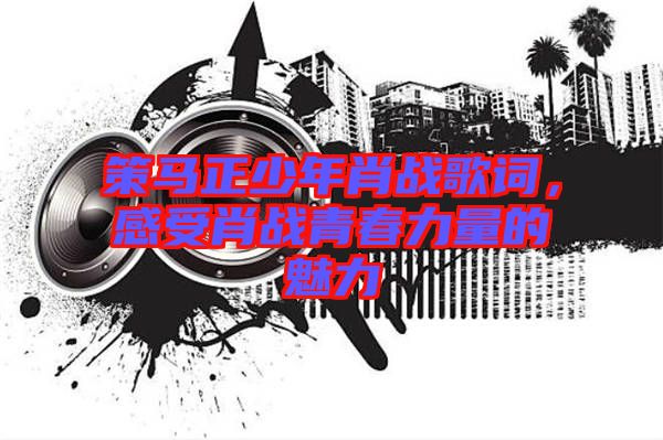 策馬正少年肖戰(zhàn)歌詞，感受肖戰(zhàn)青春力量的魅力