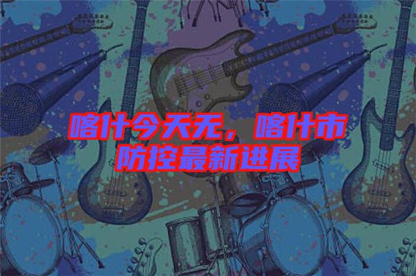 喀什今天無，喀什市防控最新進(jìn)展