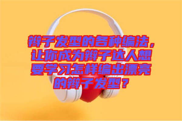 辮子發(fā)型的各種編法，讓你成為辮子達人想要學(xué)習(xí)怎樣編出漂亮的辮子發(fā)型？