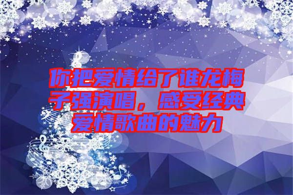 你把愛情給了誰龍梅子強(qiáng)演唱，感受經(jīng)典愛情歌曲的魅力