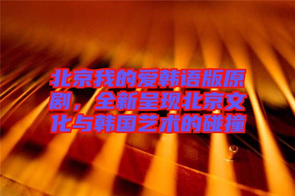 北京我的愛(ài)韓語(yǔ)版原劇，全新呈現(xiàn)北京文化與韓國(guó)藝術(shù)的碰撞