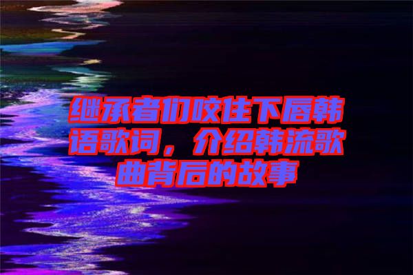 繼承者們咬住下唇韓語歌詞，介紹韓流歌曲背后的故事