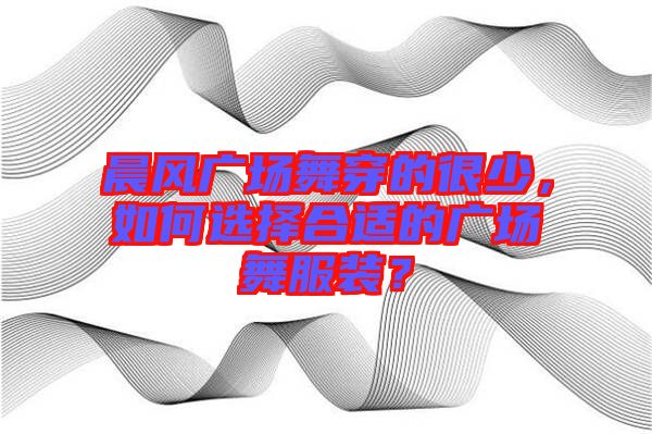 晨風(fēng)廣場舞穿的很少，如何選擇合適的廣場舞服裝？