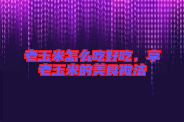 老玉米怎么吃好吃，享老玉米的美食做法