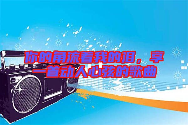 你的角流著我的淚，享一首動(dòng)人心弦的歌曲