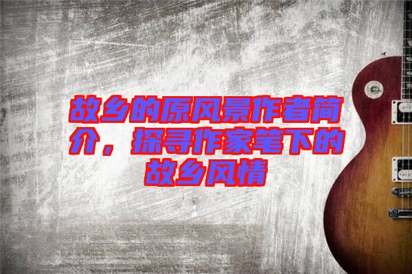 故鄉(xiāng)的原風(fēng)景作者簡介，探尋作家筆下的故鄉(xiāng)風(fēng)情
