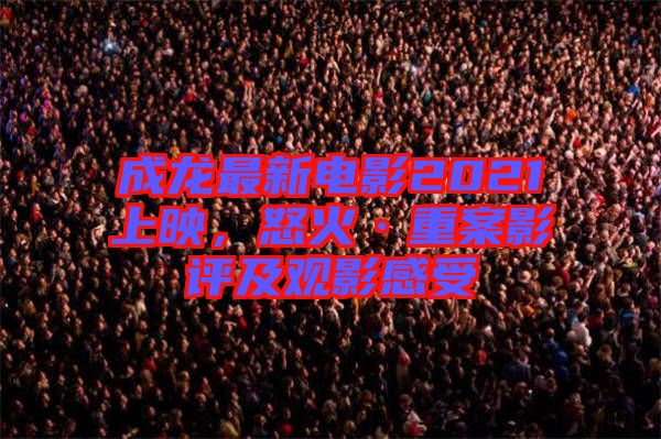 成龍最新電影2021上映，怒火·重案影評及觀影感受