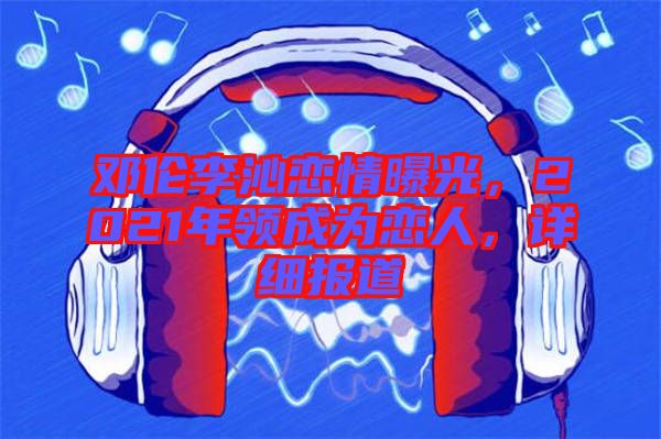 鄧倫李沁戀情曝光，2021年領(lǐng)成為戀人，詳細(xì)報(bào)道