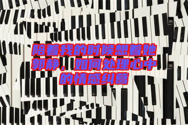 陪著我的時候想著她郭靜，如何處理心中的情感糾葛
