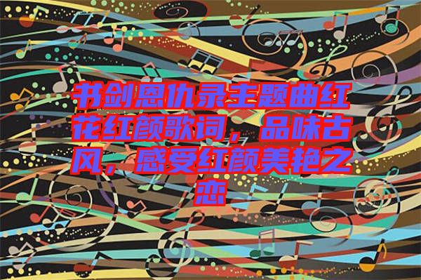 書劍恩仇錄主題曲紅花紅顏歌詞，品味古風(fēng)，感受紅顏美艷之戀