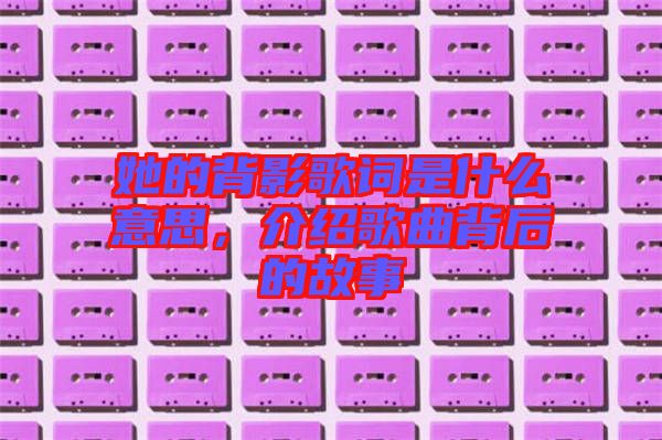 她的背影歌詞是什么意思，介紹歌曲背后的故事