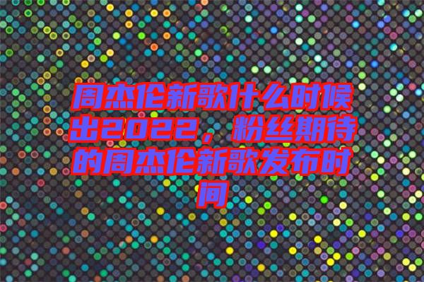 周杰倫新歌什么時(shí)候出2022，粉絲期待的周杰倫新歌發(fā)布時(shí)間