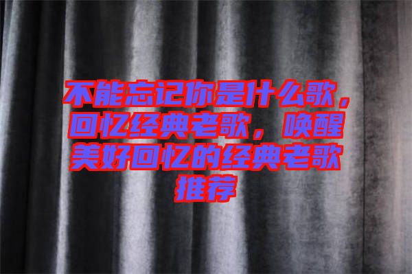 不能忘記你是什么歌，回憶經(jīng)典老歌，喚醒美好回憶的經(jīng)典老歌推薦