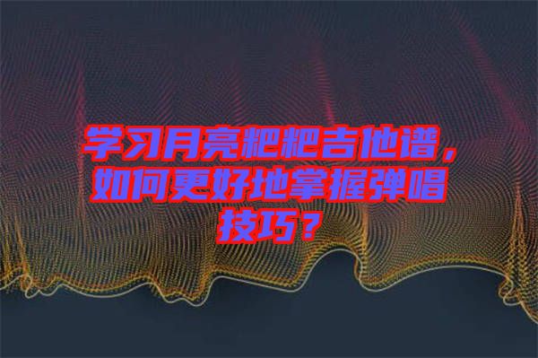 學習月亮粑粑吉他譜，如何更好地掌握彈唱技巧？
