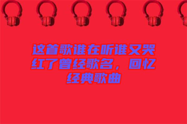 這首歌誰在聽誰又哭紅了曾經(jīng)歌名，回憶經(jīng)典歌曲