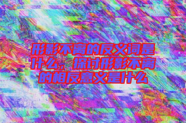 形影不離的反義詞是什么，探討形影不離的相反意義是什么