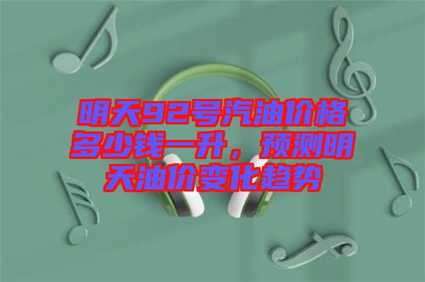明天92號汽油價格多少錢一升，預(yù)測明天油價變化趨勢