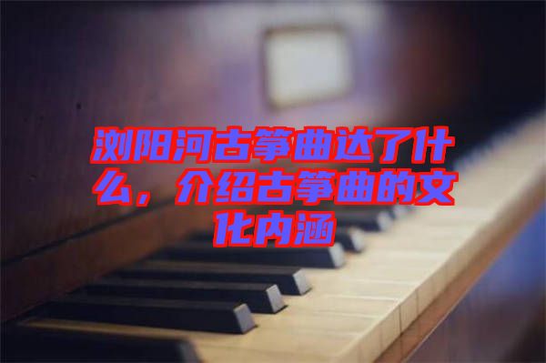 瀏陽河古箏曲達了什么，介紹古箏曲的文化內涵