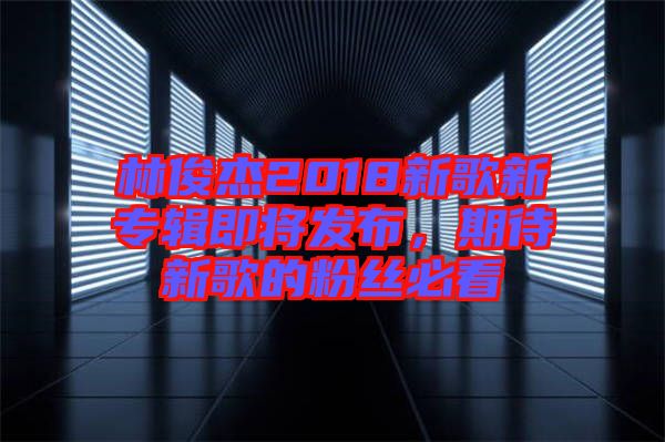 林俊杰2018新歌新專輯即將發(fā)布，期待新歌的粉絲必看