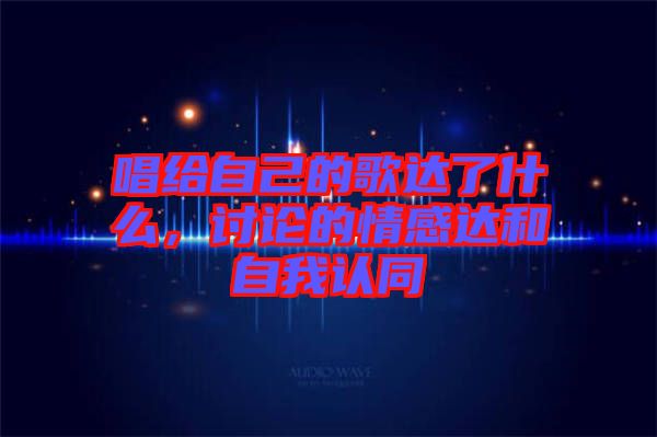唱給自己的歌達了什么，討論的情感達和自我認(rèn)同