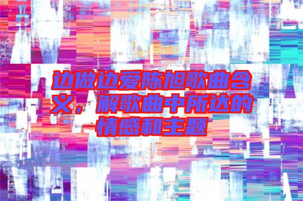 邊做邊愛陳旭歌曲含義，解歌曲中所達(dá)的情感和主題