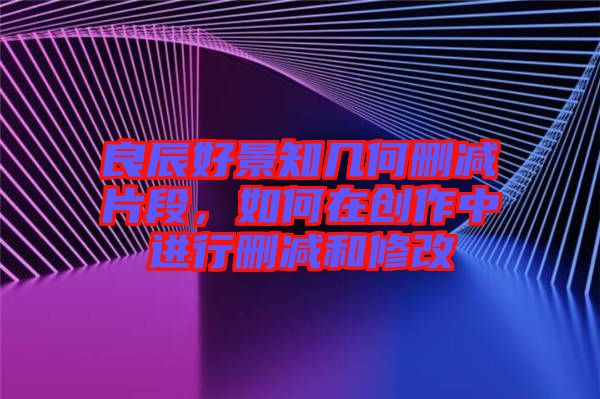 良辰好景知幾何刪減片段，如何在創(chuàng)作中進(jìn)行刪減和修改