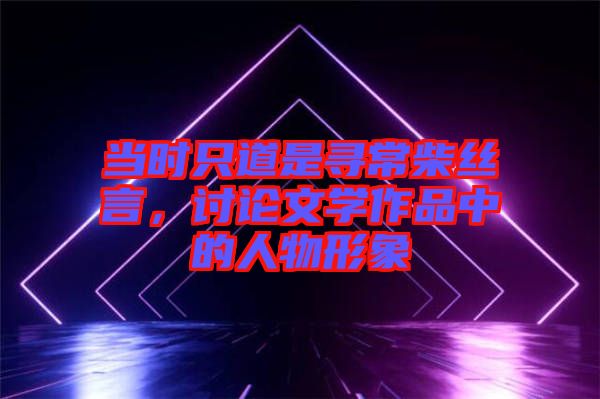 當(dāng)時(shí)只道是尋常柴絲言，討論文學(xué)作品中的人物形象