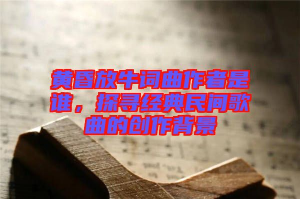 黃昏放牛詞曲作者是誰(shuí)，探尋經(jīng)典民間歌曲的創(chuàng)作背景