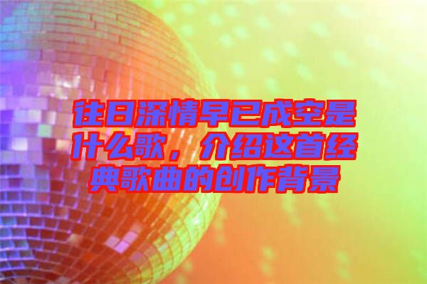 往日深情早已成空是什么歌，介紹這首經(jīng)典歌曲的創(chuàng)作背景