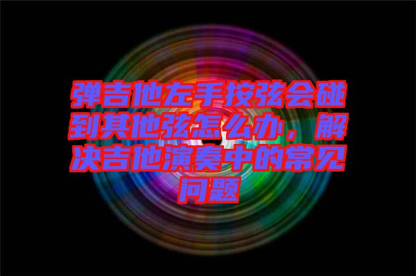 彈吉他左手按弦會(huì)碰到其他弦怎么辦，解決吉他演奏中的常見(jiàn)問(wèn)題