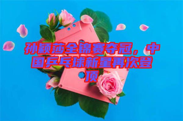 孫穎莎全錦賽奪冠，中國乒乓球新星再次登頂
