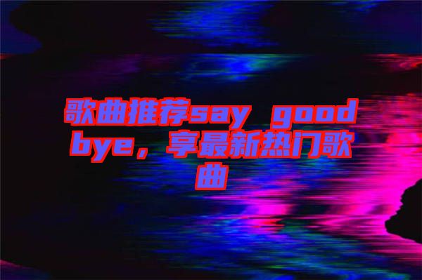 歌曲推薦say goodbye，享最新熱門歌曲