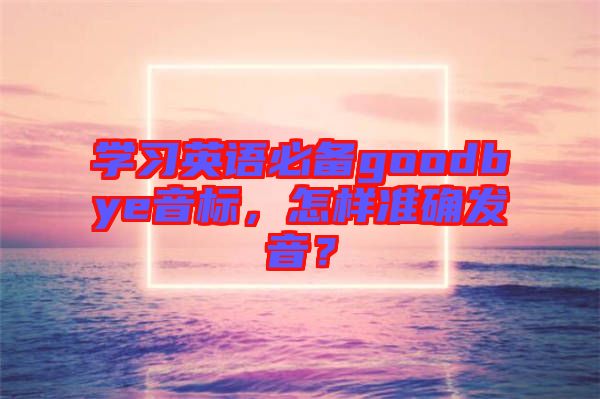 學(xué)習(xí)英語(yǔ)必備goodbye音標(biāo)，怎樣準(zhǔn)確發(fā)音？